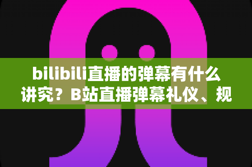 bilibili直播的弹幕有什么讲究？B站直播弹幕礼仪、规则与避坑指南全解析