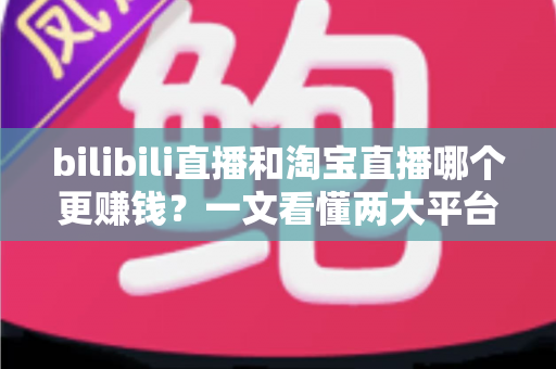 bilibili直播和淘宝直播哪个更赚钱？一文看懂两大平台的收益差异与选择策略