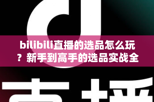 bilibili直播的选品怎么玩？新手到高手的选品实战全攻略