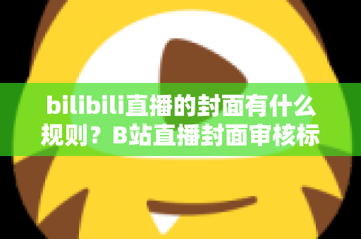 bilibili直播的封面有什么规则？B站直播封面审核标准与设计优化全攻略