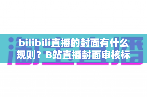 bilibili直播的封面有什么规则？B站直播封面审核标准与设计优化全攻略