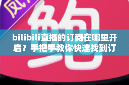 bilibili直播的订阅在哪里开启?手把手教你快速找到订阅入口的完整指南 bilibili直播的订阅在哪里开启?手把手教你快速找到订阅入口的完整指南