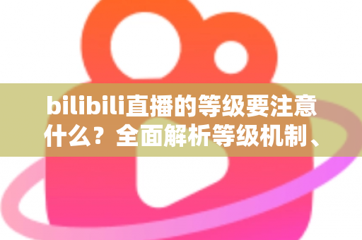 bilibili直播的等级要注意什么?全面解析等级机制、升级技巧与避坑指南 bilibili直播的等级要注意什么?全面解析等级机制、升级技巧与避坑指南