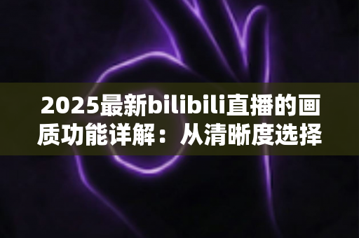 2025最新bilibili直播的画质功能详解：从清晰度选择到观看体验优化的完全指南