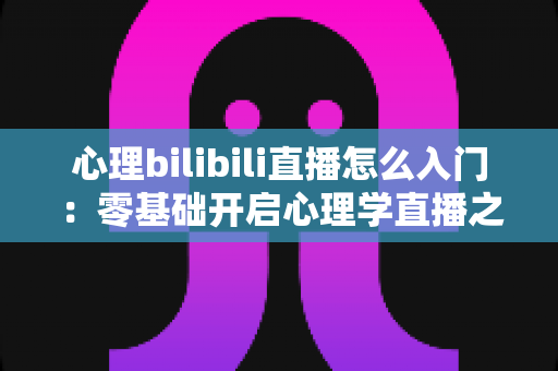 心理bilibili直播怎么入门：零基础开启心理学直播之路的全方位实战指南