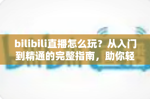 bilibili直播怎么玩?从入门到精通的完整指南,助你轻松玩转B站直播 bilibili直播怎么玩?从入门到精通的完整指南,助你轻松玩转B站直播