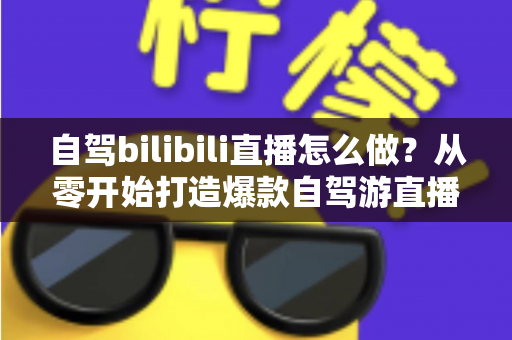 自驾bilibili直播怎么做？从零开始打造爆款自驾游直播的完整攻略
