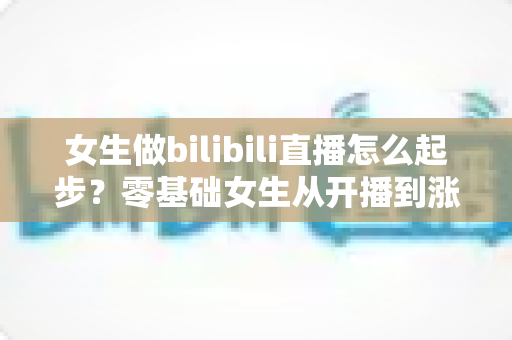 女生做bilibili直播怎么起步?零基础女生从开播到涨粉变现的全流程实战指南 女生做bilibili直播怎么起步?零基础女生从开播到涨粉变现的全流程实战指南