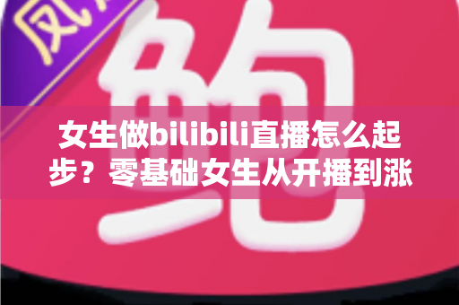 女生做bilibili直播怎么起步?零基础女生从开播到涨粉变现的全流程实战指南 女生做bilibili直播怎么起步?零基础女生从开播到涨粉变现的全流程实战指南