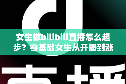 女生做bilibili直播怎么起步？零基础女生从开播到涨粉变现的全流程实战指南