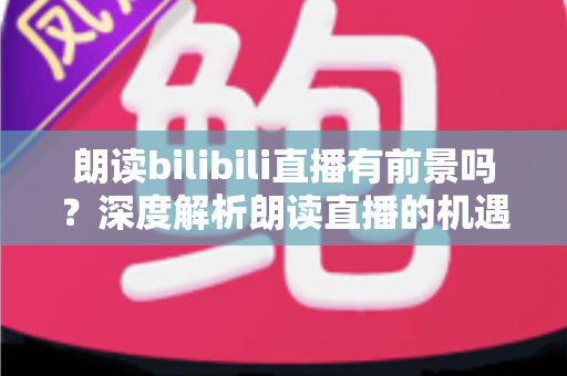 朗读bilibili直播有前景吗？深度解析朗读直播的机遇与挑战
