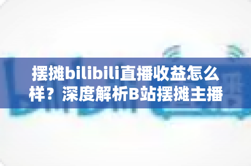 摆摊bilibili直播收益怎么样？深度解析B站摆摊主播的真实收入与变现之道