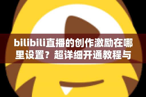 bilibili直播的创作激励在哪里设置?超详细开通教程与收益提升指南一文讲透 bilibili直播的创作激励在哪里设置?超详细开通教程与收益提升指南一文讲透