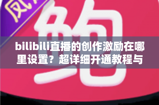 bilibili直播的创作激励在哪里设置？超详细开通教程与收益提升指南一文讲透