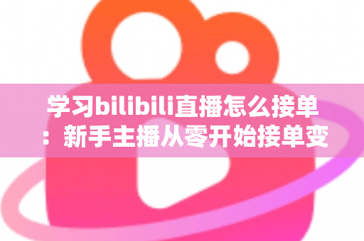 学习bilibili直播怎么接单：新手主播从零开始接单变现的完整实战指南