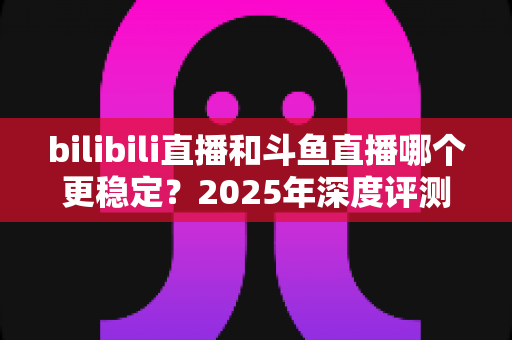 bilibili直播和斗鱼直播哪个更稳定?2025年深度评测与全面对比分析指南 bilibili直播和斗鱼直播哪个更稳定?2025年深度评测与全面对比分析指南