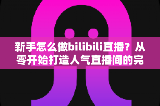 新手怎么做bilibili直播?从零开始打造人气直播间的完整攻略 新手怎么做bilibili直播?从零开始打造人气直播间的完整攻略