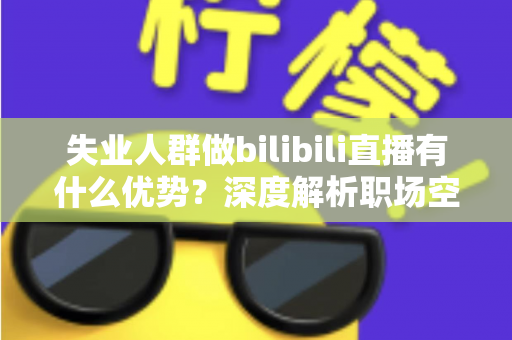 失业人群做bilibili直播有什么优势？深度解析职场空窗期的直播创业新出路