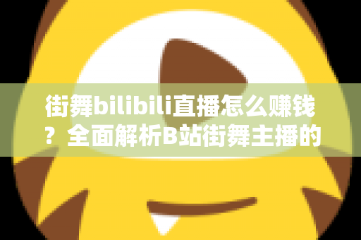 街舞bilibili直播怎么赚钱？全面解析B站街舞主播的变现之道与实战指南
