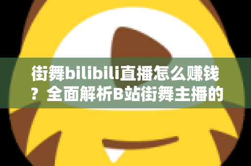 街舞bilibili直播怎么赚钱？全面解析B站街舞主播的变现之道与实战指南