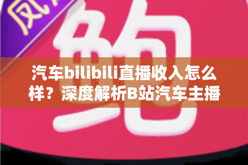 汽车bilibili直播收入怎么样?深度解析B站汽车主播的真实赚钱水平与变现渠道 汽车bilibili直播收入怎么样?深度解析B站汽车主播的真实赚钱水平与变现渠道