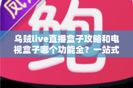 乌贼live直播盒子攻略和电视盒子哪个功能全？一站式深度对比帮你选对家庭观影方案