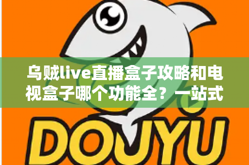 乌贼live直播盒子攻略和电视盒子哪个功能全？一站式深度对比帮你选对家庭观影方案
