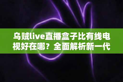 乌贼live直播盒子比有线电视好在哪?全面解析新一代家庭观影神器 乌贼live直播盒子比有线电视好在哪?全面解析新一代家庭观影神器