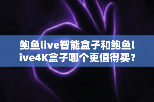 鲍鱼live智能盒子和鲍鱼live4K盒子哪个更值得买？全方位对比评测与选购建议指南