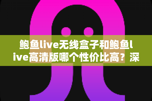 鲍鱼live无线盒子和鲍鱼live高清版哪个性价比高？深度对比评测助你聪明消费
