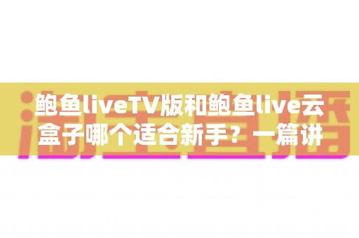 鲍鱼liveTV版和鲍鱼live云盒子哪个适合新手？一篇讲透选择逻辑的新手入门指南