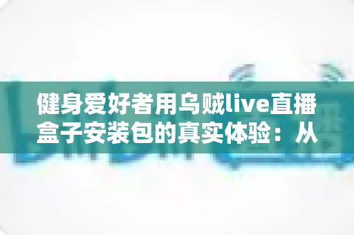 健身爱好者用乌贼live直播盒子安装包的真实体验:从下载安装到居家跟练的全流程实测心得 健身爱好者用乌贼live直播盒子安装包的真实体验:从下载安装到居家跟练的全流程实测心得