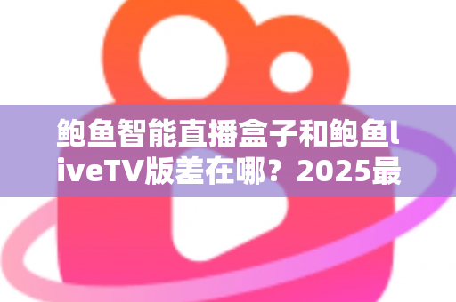鲍鱼智能直播盒子和鲍鱼liveTV版差在哪?2025最新选购攻略与核心区别全面解析 鲍鱼智能直播盒子和鲍鱼liveTV版差在哪?2025最新选购攻略与核心区别全面解析