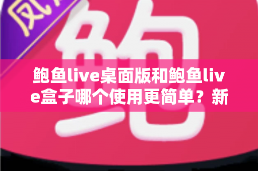 鲍鱼live桌面版和鲍鱼live盒子哪个使用更简单?新手也能秒懂的使用体验全解析 鲍鱼live桌面版和鲍鱼live盒子哪个使用更简单?新手也能秒懂的使用体验全解析