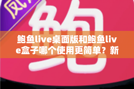 鲍鱼live桌面版和鲍鱼live盒子哪个使用更简单?新手也能秒懂的使用体验全解析 鲍鱼live桌面版和鲍鱼live盒子哪个使用更简单?新手也能秒懂的使用体验全解析