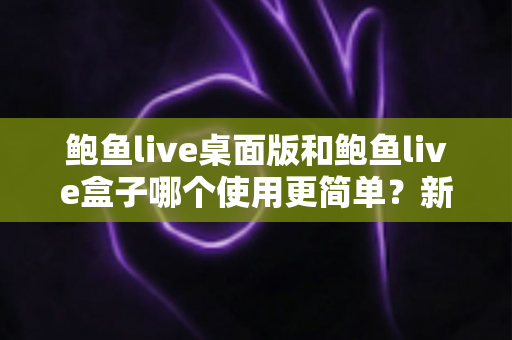 鲍鱼live桌面版和鲍鱼live盒子哪个使用更简单?新手也能秒懂的使用体验全解析 鲍鱼live桌面版和鲍鱼live盒子哪个使用更简单?新手也能秒懂的使用体验全解析