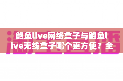 鲍鱼live网络盒子与鲍鱼live无线盒子哪个更方便？全面对比选购指南帮你轻松做决定