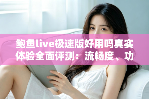 鲍鱼live极速版好用吗真实体验全面评测：流畅度、功能与安全性一文讲透
