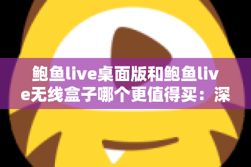 鲍鱼live桌面版和鲍鱼live无线盒子哪个更值得买:深度对比分析与实用选购指南 鲍鱼live桌面版和鲍鱼live无线盒子哪个更值得买:深度对比分析与实用选购指南