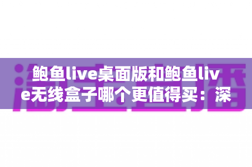 鲍鱼live桌面版和鲍鱼live无线盒子哪个更值得买：深度对比分析与实用选购指南