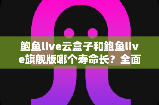 鲍鱼live云盒子和鲍鱼live旗舰版哪个寿命长？全面对比分析助你选购无忧