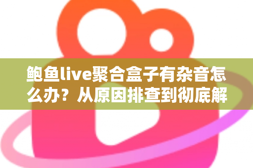 鲍鱼live聚合盒子有杂音怎么办?从原因排查到彻底解决的完整指南 鲍鱼live聚合盒子有杂音怎么办?从原因排查到彻底解决的完整指南