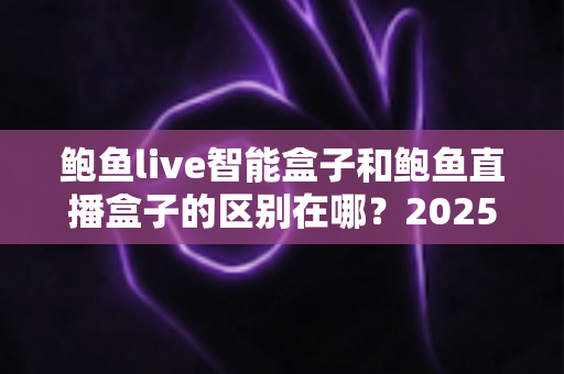 鲍鱼live智能盒子和鲍鱼直播盒子的区别在哪？2025最新选购对比指南帮你一次看懂
