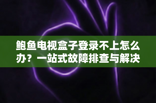 鲍鱼电视盒子登录不上怎么办？一站式故障排查与解决方案全攻略