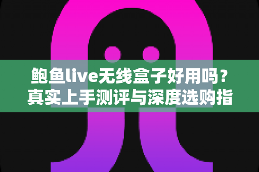 鲍鱼live无线盒子好用吗？真实上手测评与深度选购指南