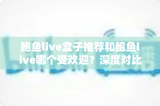 鲍鱼live盒子推荐和鲍鱼live哪个受欢迎?深度对比分析与实用选购指南 鲍鱼live盒子推荐和鲍鱼live哪个受欢迎?深度对比分析与实用选购指南