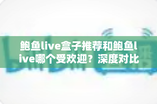 鲍鱼live盒子推荐和鲍鱼live哪个受欢迎?深度对比分析与实用选购指南 鲍鱼live盒子推荐和鲍鱼live哪个受欢迎?深度对比分析与实用选购指南