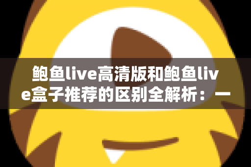 鲍鱼live高清版和鲍鱼live盒子推荐的区别全解析:一文看懂两个版本该怎么选 鲍鱼live高清版和鲍鱼live盒子推荐的区别全解析:一文看懂两个版本该怎么选