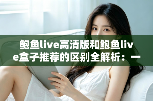 鲍鱼live高清版和鲍鱼live盒子推荐的区别全解析:一文看懂两个版本该怎么选 鲍鱼live高清版和鲍鱼live盒子推荐的区别全解析:一文看懂两个版本该怎么选