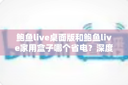 鲍鱼live桌面版和鲍鱼live家用盒子哪个省电？深度功耗对比与省电选购全攻略